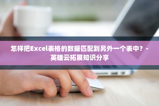 怎样把Excel表格的数据匹配到另外一个表中？-英雄云拓展知识分享