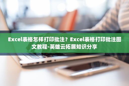Excel表格怎样打印批注？Excel表格打印批注图文教程-英雄云拓展知识分享
