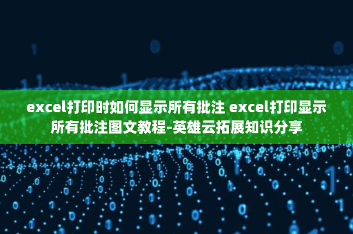 excel打印时如何显示所有批注 excel打印显示所有批注图文教程-英雄云拓展知识分享