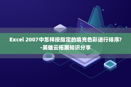 Excel 2007中怎样按指定的填充色彩进行排序?-英雄云拓展知识分享