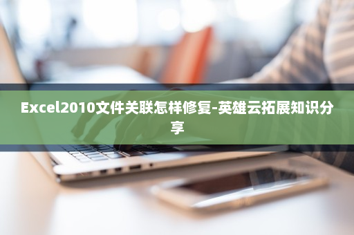 Excel2010文件关联怎样修复-英雄云拓展知识分享