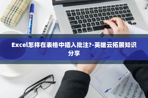 Excel怎样在表格中插入批注?-英雄云拓展知识分享