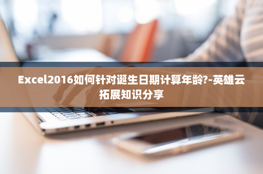 Excel2016如何针对诞生日期计算年龄?-英雄云拓展知识分享