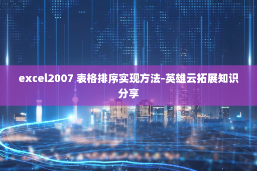 excel2007 表格排序实现方法-英雄云拓展知识分享