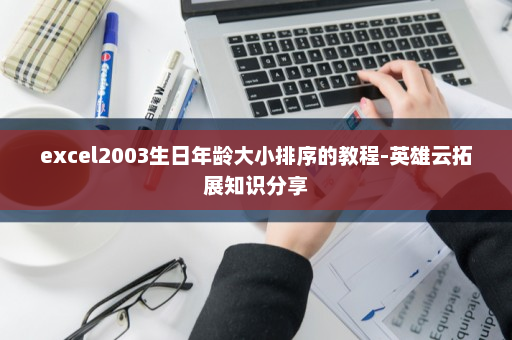 excel2003生日年龄大小排序的教程-英雄云拓展知识分享