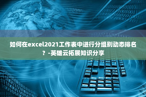 如何在excel2021工作表中进行分组别动态排名？-英雄云拓展知识分享