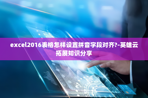 excel2016表格怎样设置拼音字段对齐?-英雄云拓展知识分享