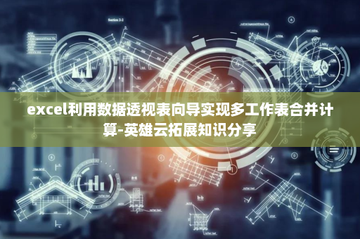 excel利用数据透视表向导实现多工作表合并计算-英雄云拓展知识分享
