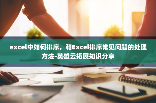 excel中如何排序，和Excel排序常见问题的处理方法-英雄云拓展知识分享
