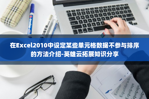 在Excel2010中设定某些单元格数据不参与排序的方法介绍-英雄云拓展知识分享