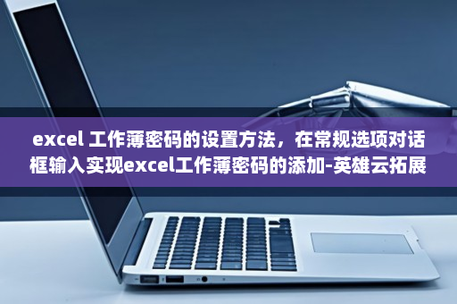 excel 工作薄密码的设置方法，在常规选项对话框输入实现excel工作薄密码的添加-英雄云拓展知识分享