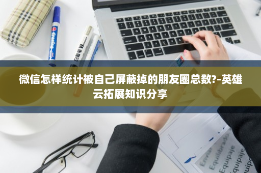 微信怎样统计被自己屏蔽掉的朋友圈总数?-英雄云拓展知识分享