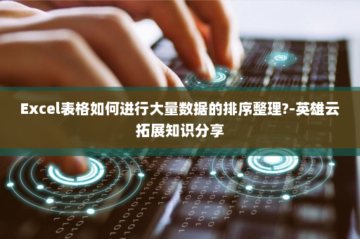 Excel表格如何进行大量数据的排序整理?-英雄云拓展知识分享
