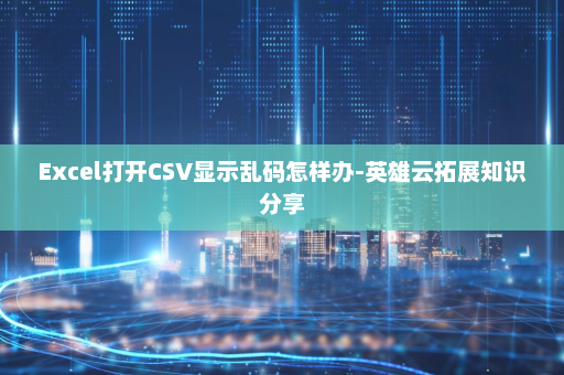 Excel打开CSV显示乱码怎样办-英雄云拓展知识分享
