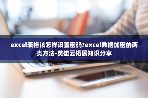 excel表格该怎样设置密码?excel数据加密的两类方法-英雄云拓展知识分享