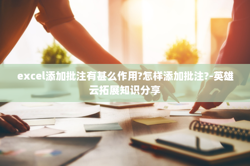 excel添加批注有甚么作用?怎样添加批注?-英雄云拓展知识分享