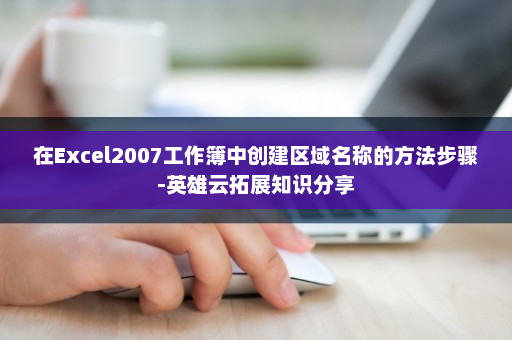 在Excel2007工作簿中创建区域名称的方法步骤-英雄云拓展知识分享
