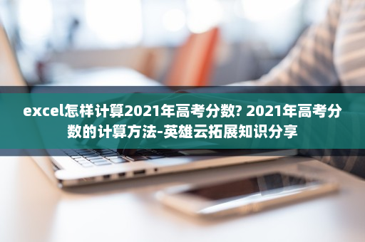 excel怎样计算2021年高考分数? 2021年高考分数的计算方法-英雄云拓展知识分享