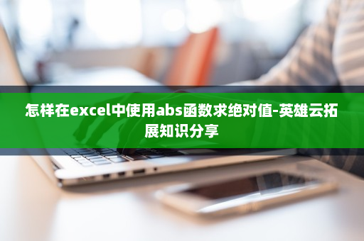 怎样在excel中使用abs函数求绝对值-英雄云拓展知识分享