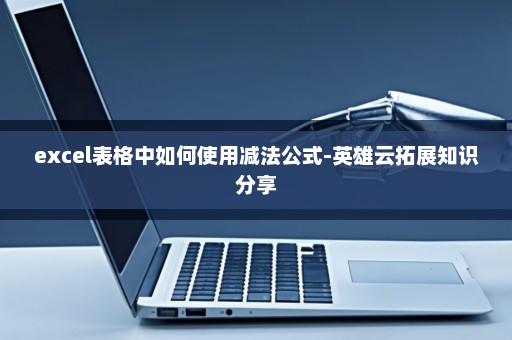 excel表格中如何使用减法公式-英雄云拓展知识分享