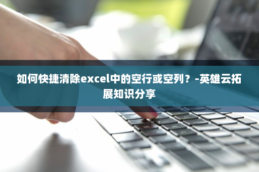 如何快捷清除excel中的空行或空列？-英雄云拓展知识分享