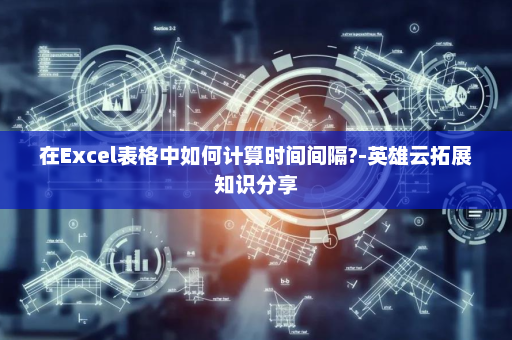 在Excel表格中如何计算时间间隔?-英雄云拓展知识分享