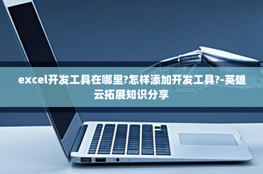 excel开发工具在哪里?怎样添加开发工具?-英雄云拓展知识分享
