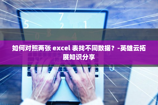 如何对照两张 excel 表找不同数据？-英雄云拓展知识分享