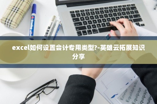 excel如何设置会计专用类型?-英雄云拓展知识分享
