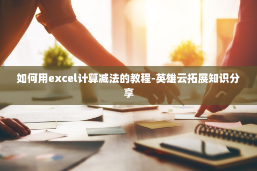 如何用excel计算减法的教程-英雄云拓展知识分享