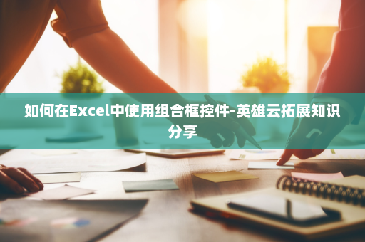 如何在Excel中使用组合框控件-英雄云拓展知识分享