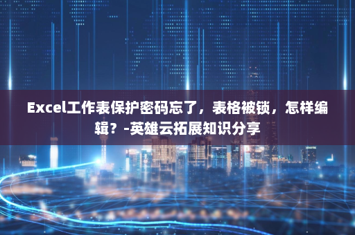 Excel工作表保护密码忘了，表格被锁，怎样编辑？-英雄云拓展知识分享