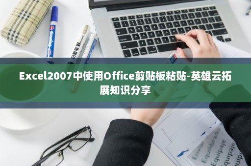 Excel2007中使用Office剪贴板粘贴-英雄云拓展知识分享