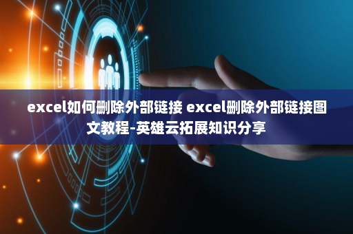 excel如何删除外部链接 excel删除外部链接图文教程-英雄云拓展知识分享