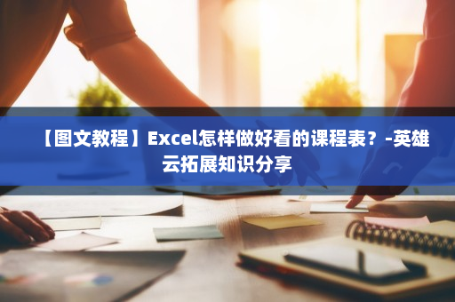 【图文教程】Excel怎样做好看的课程表？-英雄云拓展知识分享