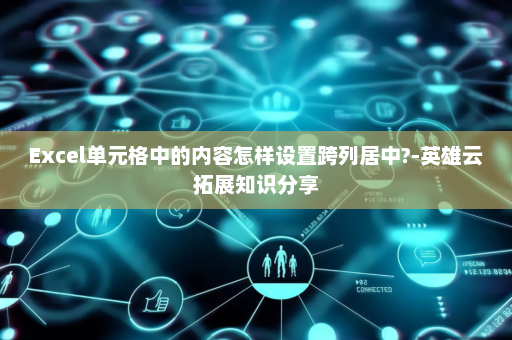 Excel单元格中的内容怎样设置跨列居中?-英雄云拓展知识分享