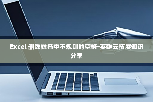 Excel 删除姓名中不规则的空格-英雄云拓展知识分享