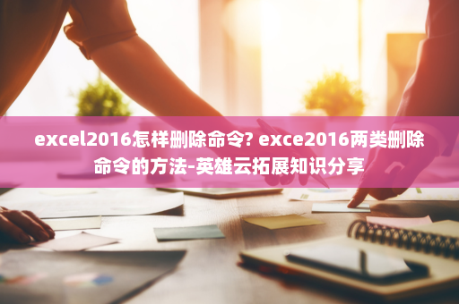 excel2016怎样删除命令? exce2016两类删除命令的方法-英雄云拓展知识分享