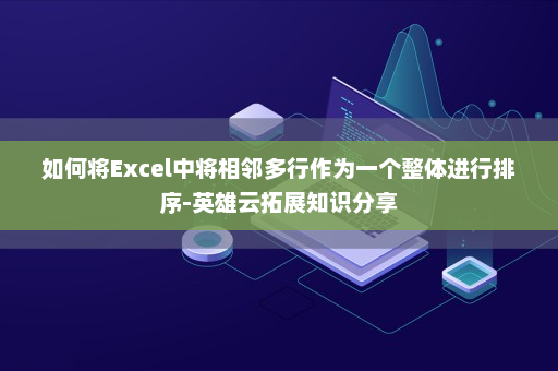 如何将Excel中将相邻多行作为一个整体进行排序-英雄云拓展知识分享