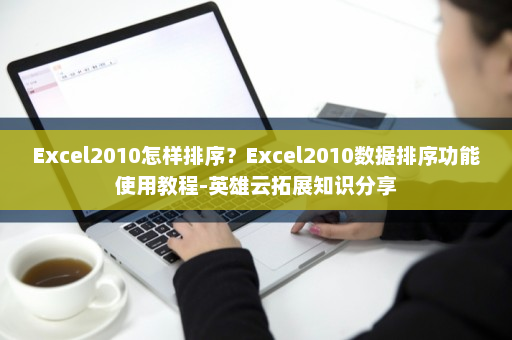 Excel2010怎样排序？Excel2010数据排序功能使用教程-英雄云拓展知识分享