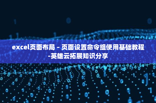 excel页面布局 – 页面设置命令组使用基础教程-英雄云拓展知识分享
