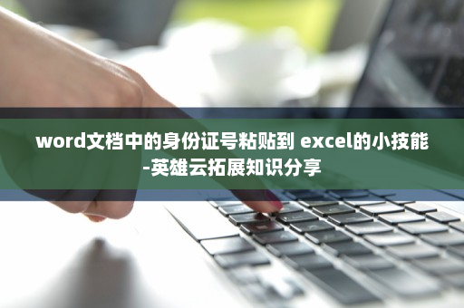 word文档中的身份证号粘贴到 excel的小技能-英雄云拓展知识分享