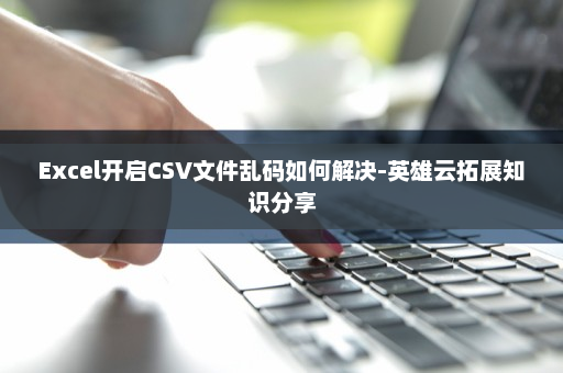 Excel开启CSV文件乱码如何解决-英雄云拓展知识分享