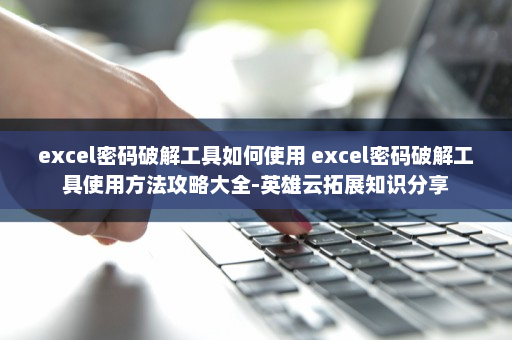 excel密码破解工具如何使用 excel密码破解工具使用方法攻略大全-英雄云拓展知识分享