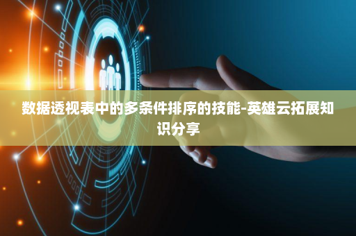 数据透视表中的多条件排序的技能-英雄云拓展知识分享