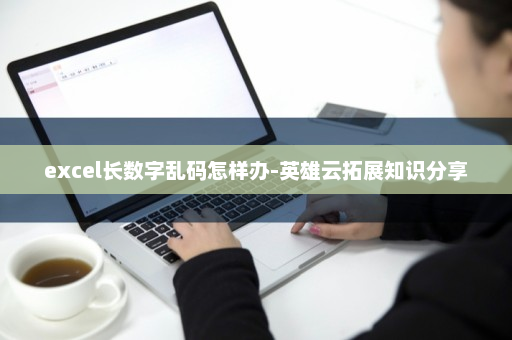 excel长数字乱码怎样办-英雄云拓展知识分享