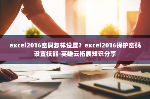 excel2016密码怎样设置？excel2016保护密码设置技能-英雄云拓展知识分享