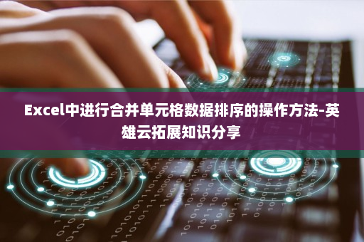 Excel中进行合并单元格数据排序的操作方法-英雄云拓展知识分享
