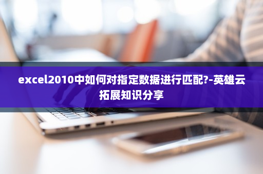 excel2010中如何对指定数据进行匹配?-英雄云拓展知识分享