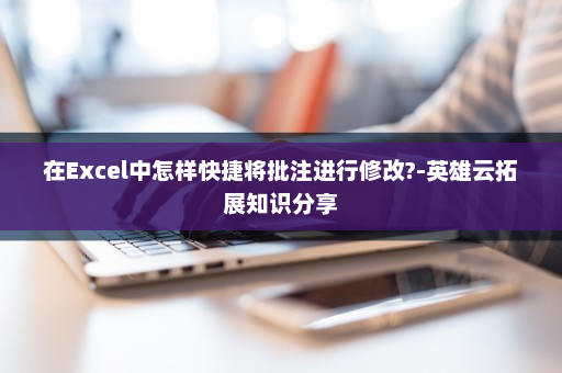 在Excel中怎样快捷将批注进行修改?-英雄云拓展知识分享